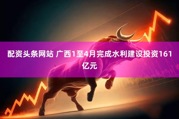 配资头条网站 广西1至4月完成水利建设投资161亿元