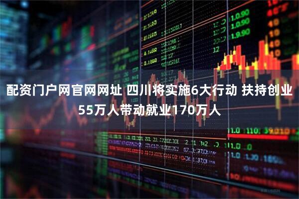 配资门户网官网网址 四川将实施6大行动 扶持创业55万人带动就业170万人