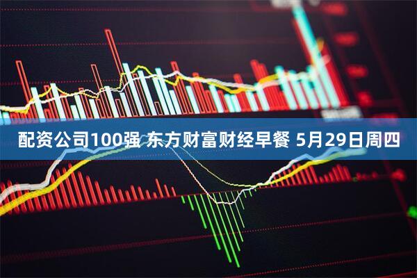 配资公司100强 东方财富财经早餐 5月29日周四