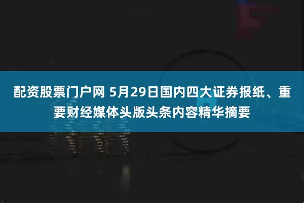 配资股票门户网 5月29日国内四大证券报纸、重要财经媒体头版头条内容精华摘要