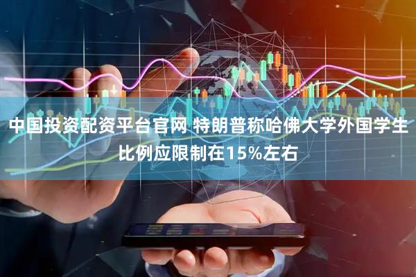中国投资配资平台官网 特朗普称哈佛大学外国学生比例应限制在15%左右