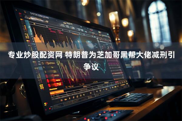 专业炒股配资网 特朗普为芝加哥黑帮大佬减刑引争议