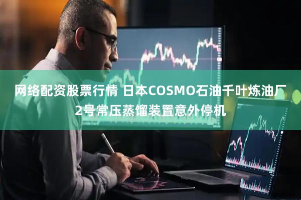 网络配资股票行情 日本COSMO石油千叶炼油厂2号常压蒸馏装置意外停机