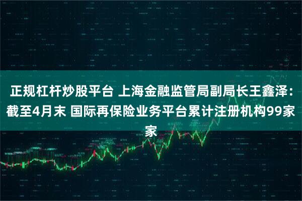 正规杠杆炒股平台 上海金融监管局副局长王鑫泽：截至4月末 国际再保险业务平台累计注册机构99家