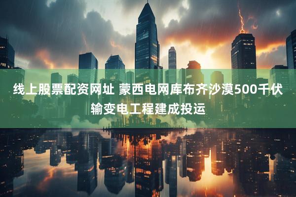 线上股票配资网址 蒙西电网库布齐沙漠500千伏输变电工程建成投运
