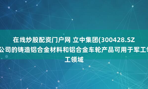 在线炒股配资门户网 立中集团(300428.SZ)：公司的铸造铝合金材料和铝合金车轮产品可用于军工领域