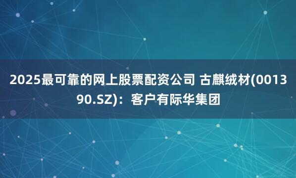 2025最可靠的网上股票配资公司 古麒绒材(001390.SZ)：客户有际华集团