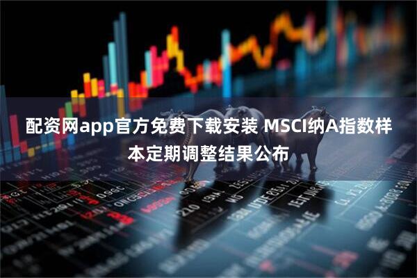 配资网app官方免费下载安装 MSCI纳A指数样本定期调整结果公布