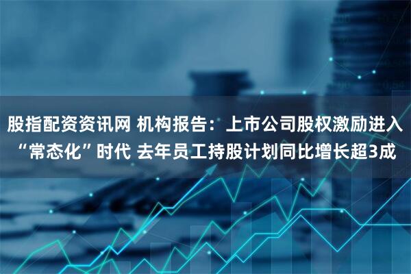 股指配资资讯网 机构报告：上市公司股权激励进入“常态化”时代 去年员工持股计划同比增长超3成