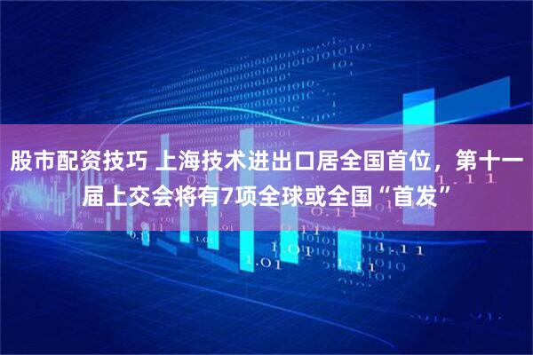 股市配资技巧 上海技术进出口居全国首位，第十一届上交会将有7项全球或全国“首发”