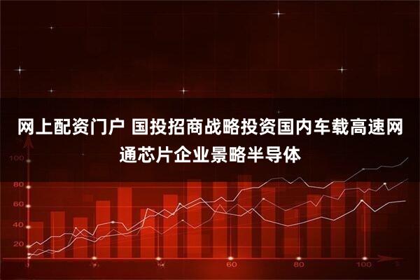 网上配资门户 国投招商战略投资国内车载高速网通芯片企业景略半导体