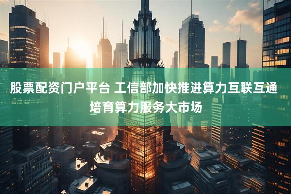 股票配资门户平台 工信部加快推进算力互联互通 培育算力服务大市场