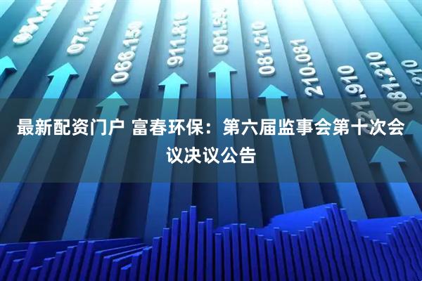 最新配资门户 富春环保：第六届监事会第十次会议决议公告