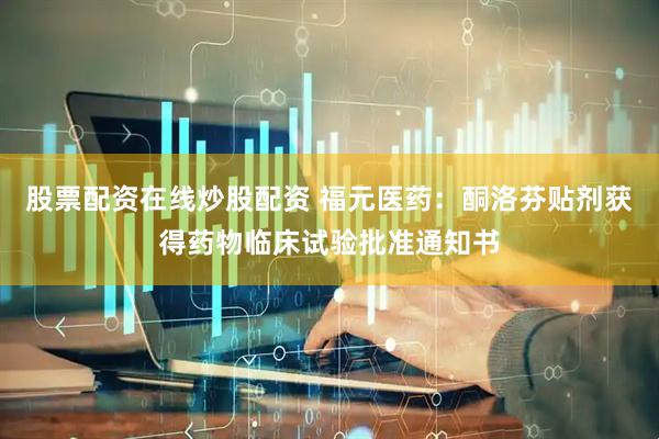 股票配资在线炒股配资 福元医药：酮洛芬贴剂获得药物临床试验批准通知书