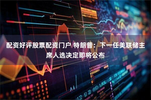 配资好评股票配资门户 特朗普：下一任美联储主席人选决定即将公布