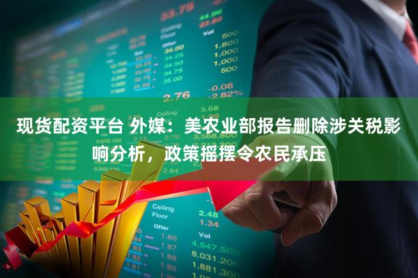 现货配资平台 外媒：美农业部报告删除涉关税影响分析，政策摇摆令农民承压