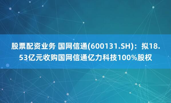 股票配资业务 国网信通(600131.SH)：拟18.53亿元收购国网信通亿力科技100%股权