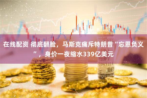 在线配资 彻底翻脸，马斯克痛斥特朗普“忘恩负义”，身价一夜缩水339亿美元
