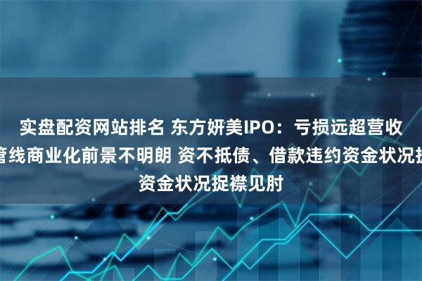 实盘配资网站排名 东方妍美IPO：亏损远超营收、在研管线商业化前景不明朗 资不抵债、借款违约资金状况捉襟见肘