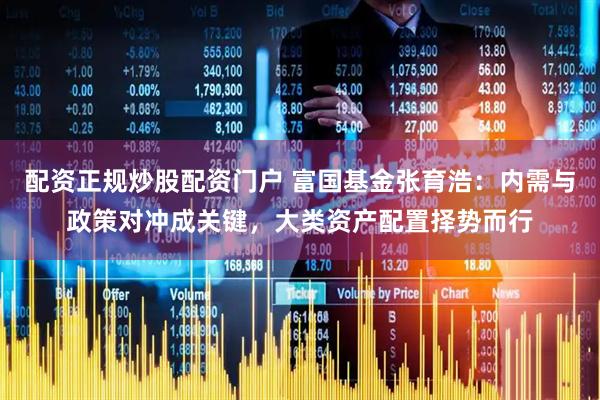 配资正规炒股配资门户 富国基金张育浩：内需与政策对冲成关键，大类资产配置择势而行