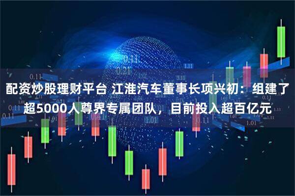 配资炒股理财平台 江淮汽车董事长项兴初：组建了超5000人尊界专属团队，目前投入超百亿元