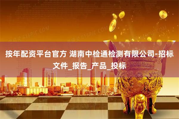 按年配资平台官方 湖南中检通检测有限公司-招标文件_报告_产品_投标