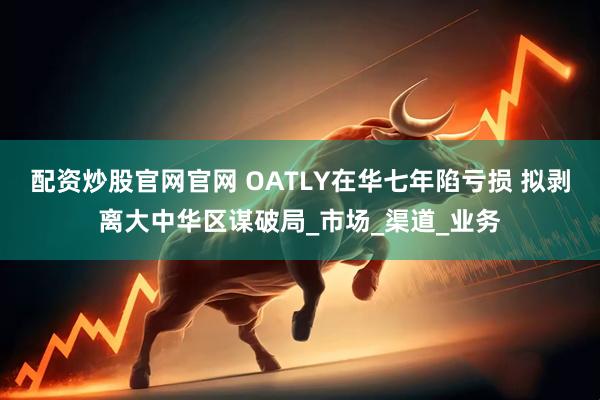 配资炒股官网官网 OATLY在华七年陷亏损 拟剥离大中华区谋破局_市场_渠道_业务