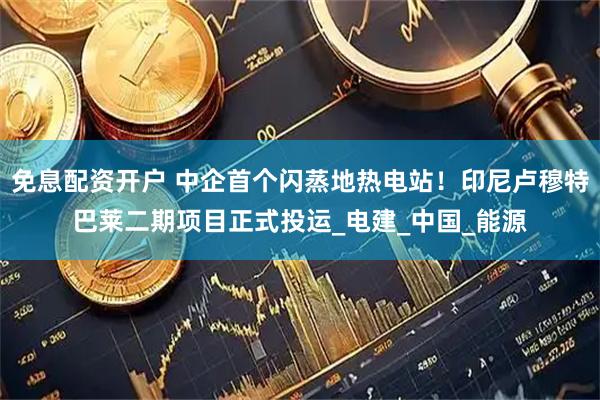 免息配资开户 中企首个闪蒸地热电站！印尼卢穆特巴莱二期项目正式投运_电建_中国_能源
