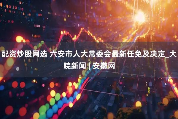 配资炒股网选 六安市人大常委会最新任免及决定_大皖新闻 | 安徽网