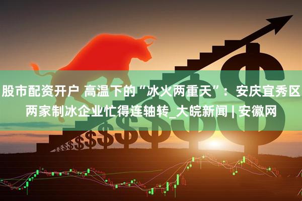 股市配资开户 高温下的“冰火两重天”：安庆宜秀区两家制冰企业忙得连轴转_大皖新闻 | 安徽网