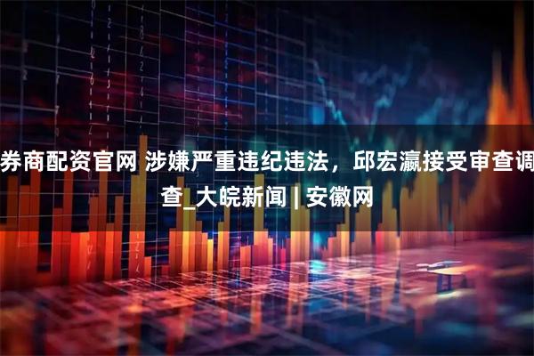券商配资官网 涉嫌严重违纪违法，邱宏瀛接受审查调查_大皖新闻 | 安徽网