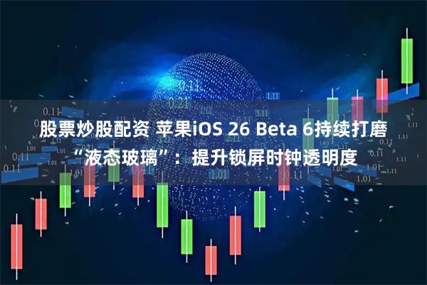 股票炒股配资 苹果iOS 26 Beta 6持续打磨“液态玻璃”：提升锁屏时钟透明度