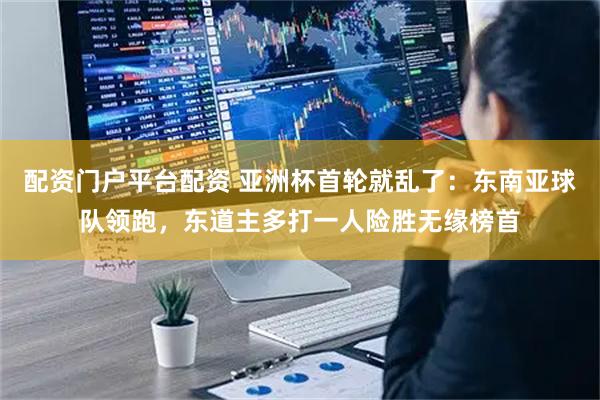 配资门户平台配资 亚洲杯首轮就乱了：东南亚球队领跑，东道主多打一人险胜无缘榜首